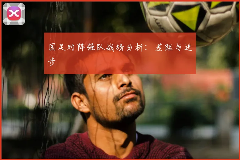 国足对阵强队战绩分析：差距与进步