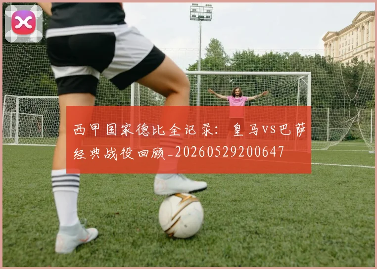 西甲国家德比全记录：皇马vs巴萨经典战役回顾_20260529200647