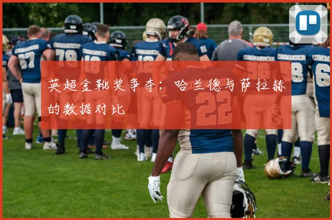 英超金靴奖争夺：哈兰德与萨拉赫的数据对比