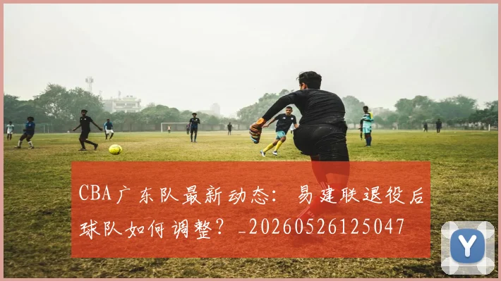 CBA广东队最新动态：易建联退役后球队如何调整？_20260526125047