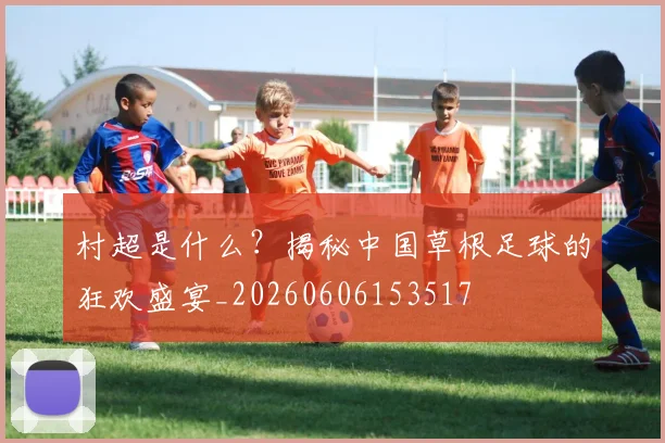 村超是什么?揭秘中国草根足球的狂欢盛宴_20260606153517