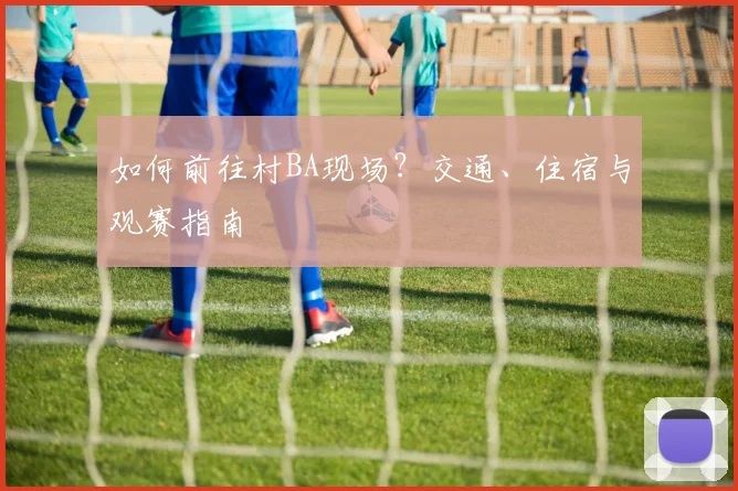 如何前往村BA现场？交通、住宿与观赛指南