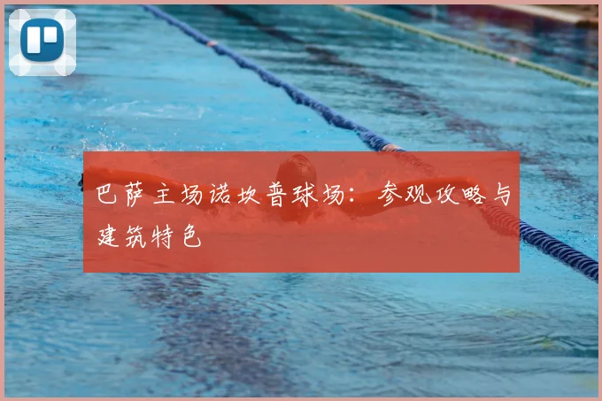巴萨主场诺坎普球场：参观攻略与建筑特色