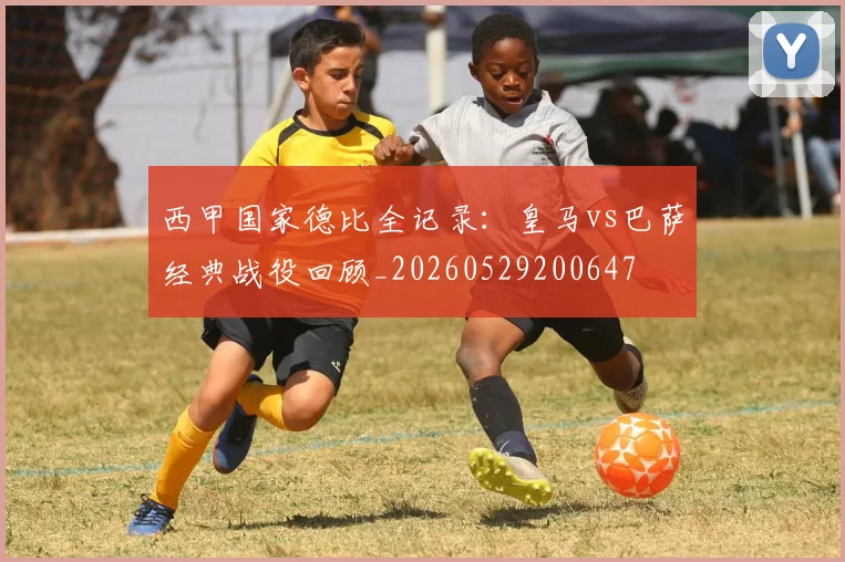 西甲国家德比全记录：皇马vs巴萨经典战役回顾_20260529200647