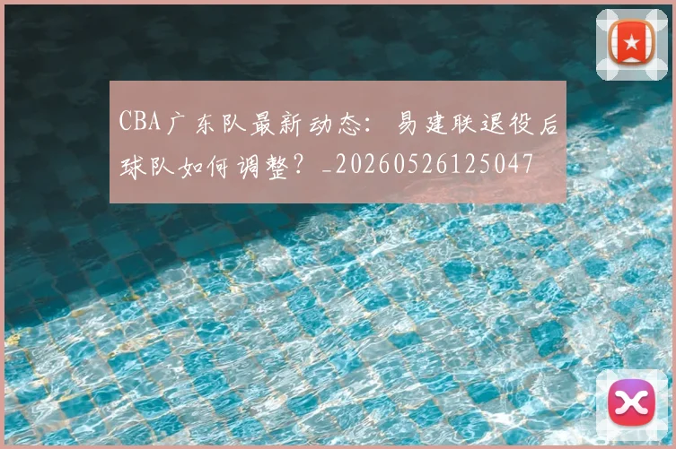 CBA广东队最新动态：易建联退役后球队如何调整？_20260526125047