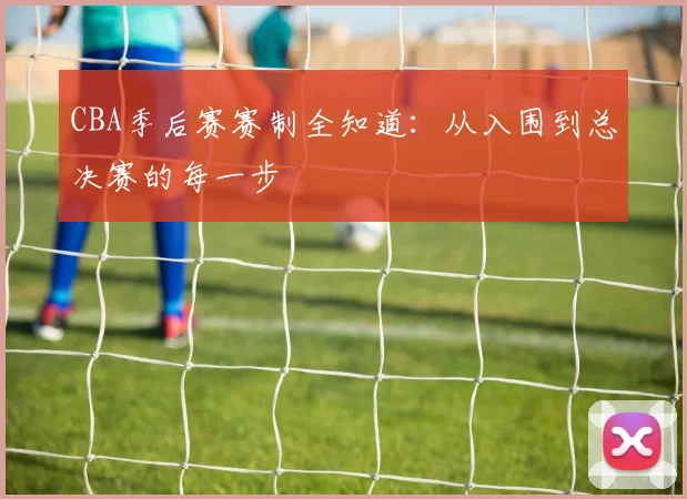 CBA季后赛赛制全知道：从入围到总决赛的每一步