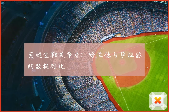 英超金靴奖争夺:哈兰德与萨拉赫的数据对比