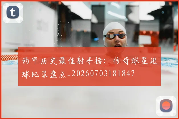 西甲历史最佳射手榜：传奇球星进球纪录盘点_20260703181847