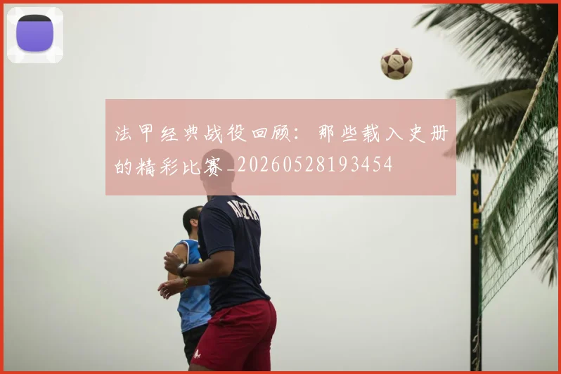 法甲经典战役回顾：那些载入史册的精彩比赛_20260528193454