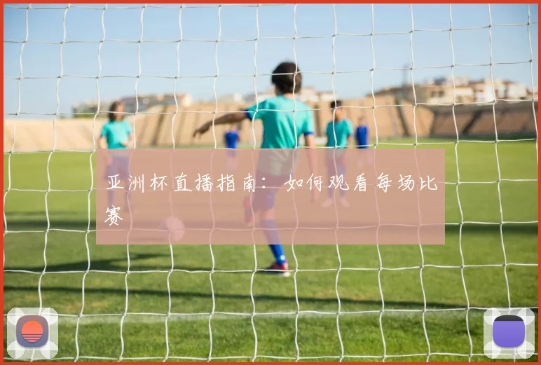 亚洲杯直播指南：如何观看每场比赛