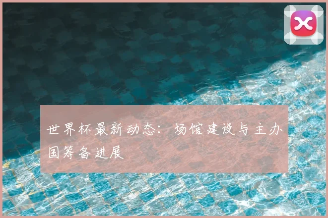世界杯最新动态：场馆建设与主办国筹备进展