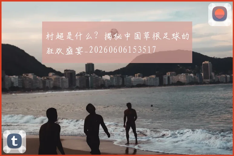 村超是什么？揭秘中国草根足球的狂欢盛宴_20260606153517