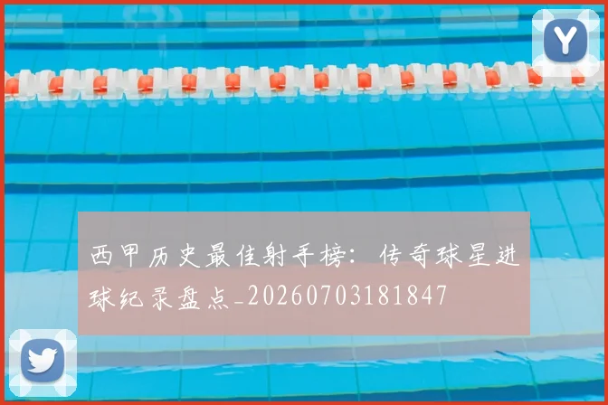 西甲历史最佳射手榜：传奇球星进球纪录盘点_20260703181847