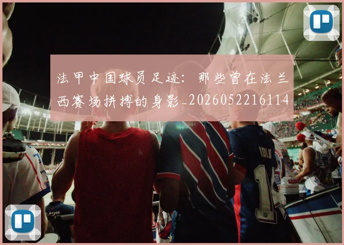 法甲中国球员足迹:那些曾在法兰西赛场拼搏的身影_20260522161146